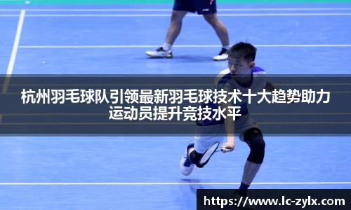 杭州羽毛球队引领最新羽毛球技术十大趋势助力运动员提升竞技水平